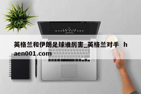 英格兰和伊朗足球谁厉害_英格兰对手  haen001.com