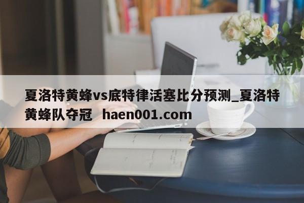 夏洛特黄蜂vs底特律活塞比分预测_夏洛特黄蜂队夺冠  haen001.com