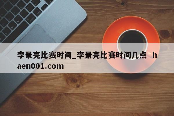 李景亮比赛时间_李景亮比赛时间几点  haen001.com