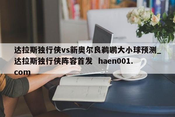 达拉斯独行侠vs新奥尔良鹈鹕大小球预测_达拉斯独行侠阵容首发  haen001.com