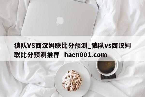 狼队VS西汉姆联比分预测_狼队vs西汉姆联比分预测推荐  haen001.com