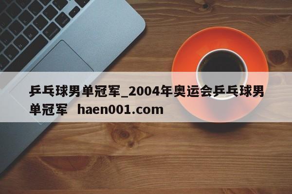 乒乓球男单冠军_2004年奥运会乒乓球男单冠军  haen001.com