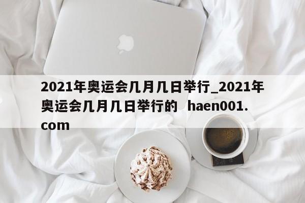 2021年奥运会几月几日举行_2021年奥运会几月几日举行的  haen001.com
