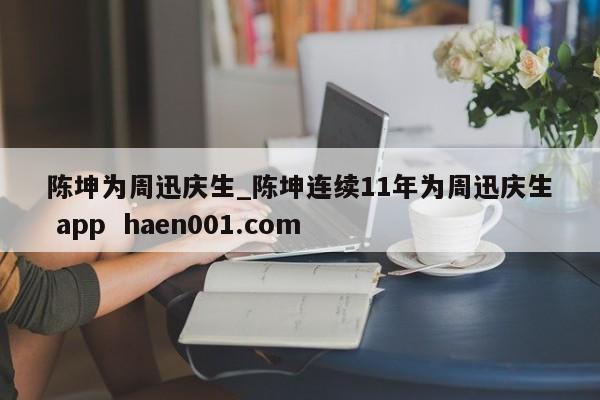 陈坤为周迅庆生_陈坤连续11年为周迅庆生 app  haen001.com