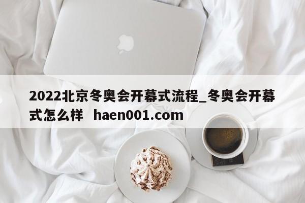 2022北京冬奥会开幕式流程_冬奥会开幕式怎么样 haen001.com