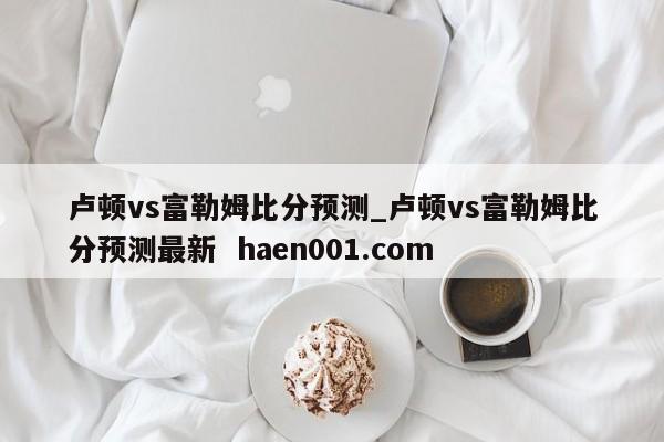 卢顿vs富勒姆比分预测_卢顿vs富勒姆比分预测最新 haen001.com