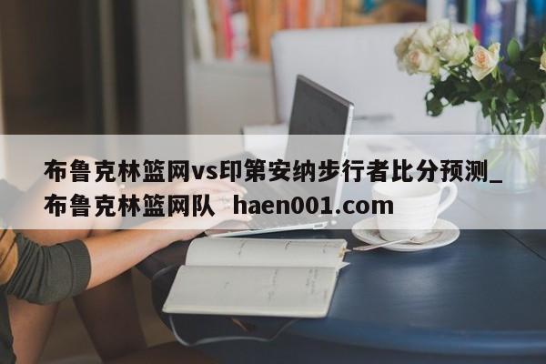 布鲁克林篮网vs印第安纳步行者比分预测_布鲁克林篮网队 haen001.com