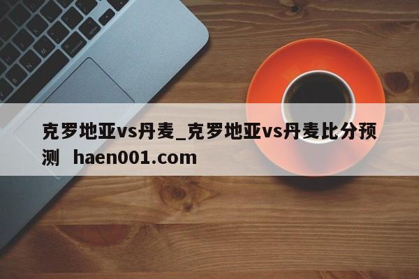 克罗地亚vs丹麦_克罗地亚vs丹麦比分预测  haen001.com