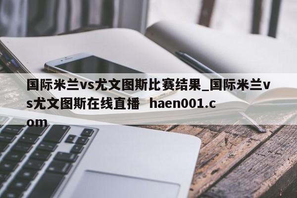 国际米兰vs尤文图斯比赛结果_国际米兰vs尤文图斯在线直播 haen001.com