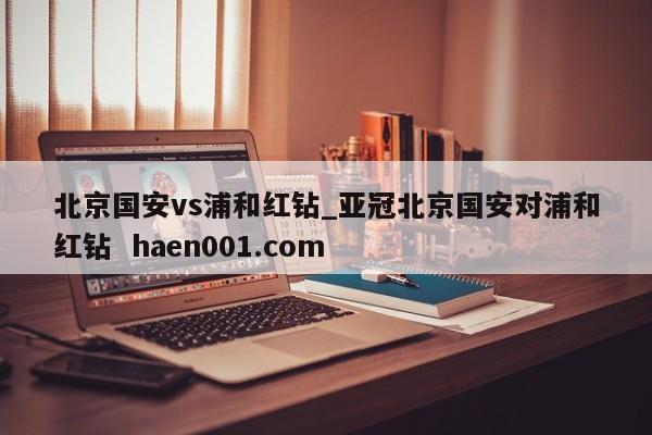 北京国安vs浦和红钻_亚冠北京国安对浦和红钻 haen001.com