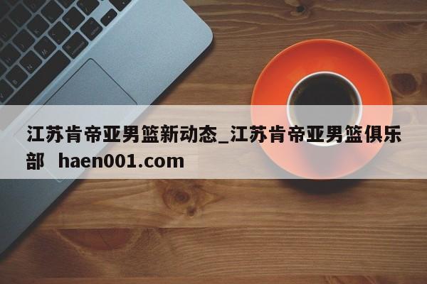 江苏肯帝亚男篮新动态_江苏肯帝亚男篮俱乐部  haen001.com