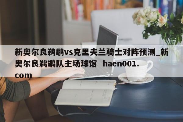 新奥尔良鹈鹕vs克里夫兰骑士对阵预测_新奥尔良鹈鹕队主场球馆  haen001.com