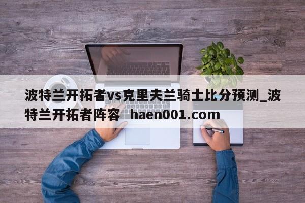 波特兰开拓者vs克里夫兰骑士比分预测_波特兰开拓者阵容 haen001.com