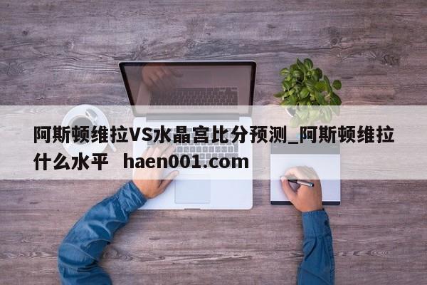 阿斯顿维拉VS水晶宫比分预测_阿斯顿维拉什么水平 haen001.com
