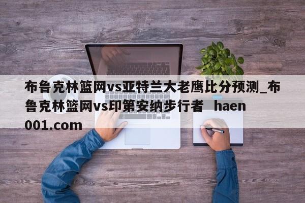 布鲁克林篮网vs亚特兰大老鹰比分预测_布鲁克林篮网vs印第安纳步行者 haen001.com