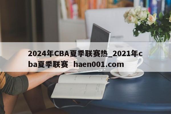 2024年CBA夏季联赛热_2021年cba夏季联赛 haen001.com