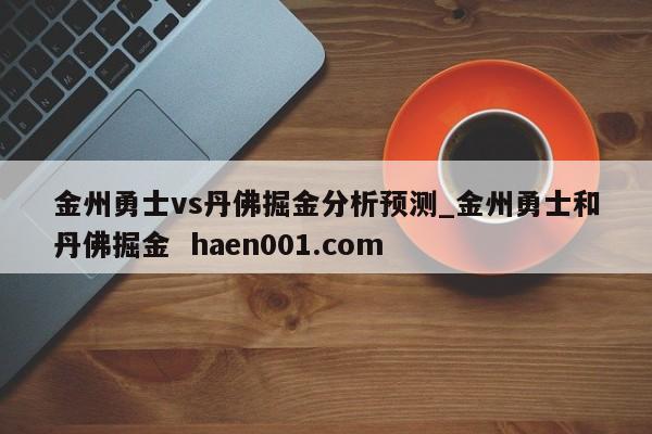 金州勇士vs丹佛掘金分析预测_金州勇士和丹佛掘金 haen001.com