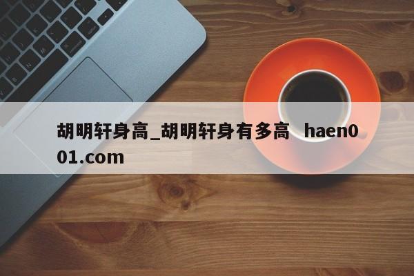 胡明轩身高_胡明轩身有多高 haen001.com