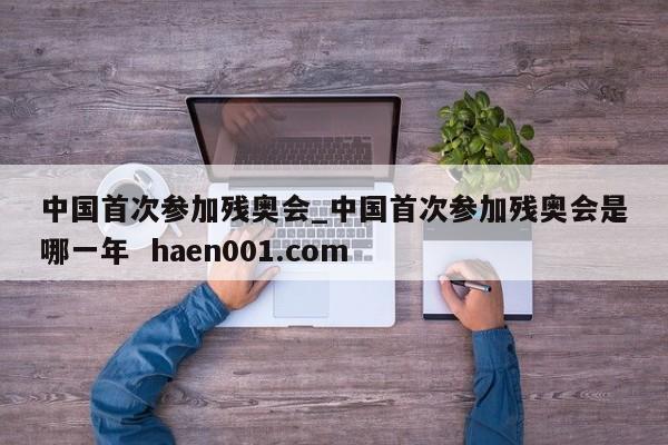 中国首次参加残奥会_中国首次参加残奥会是哪一年 haen001.com