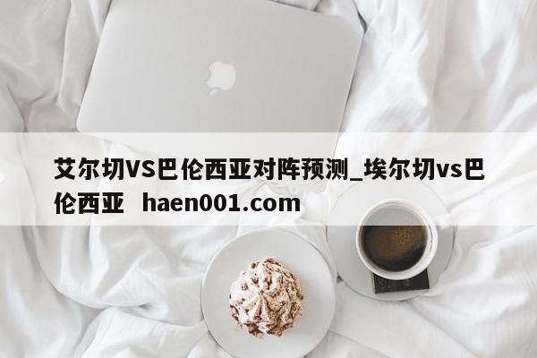 艾尔切VS巴伦西亚对阵预测_埃尔切vs巴伦西亚 haen001.com