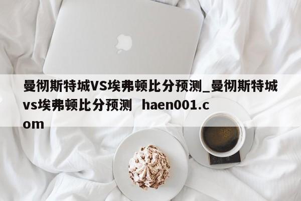 曼彻斯特城VS埃弗顿比分预测_曼彻斯特城vs埃弗顿比分预测  haen001.com