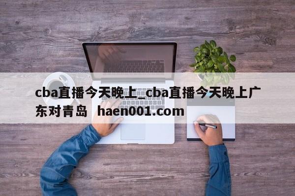 cba直播今天晚上_cba直播今天晚上广东对青岛 haen001.com