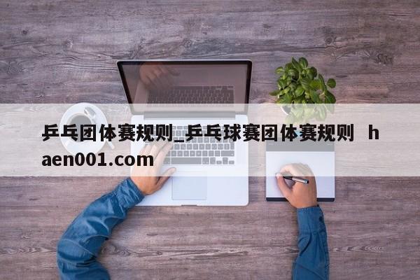 乒乓团体赛规则_乒乓球赛团体赛规则  haen001.com
