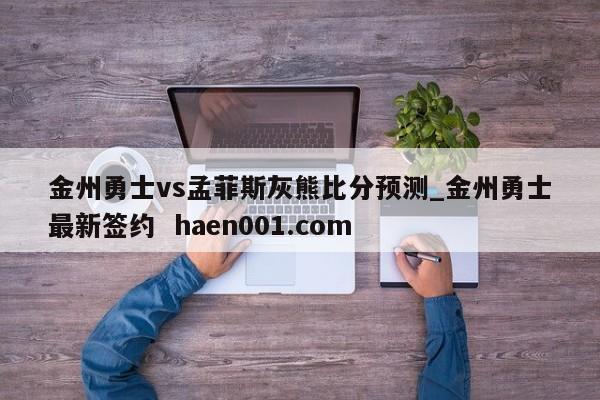 金州勇士vs孟菲斯灰熊比分预测_金州勇士最新签约  haen001.com