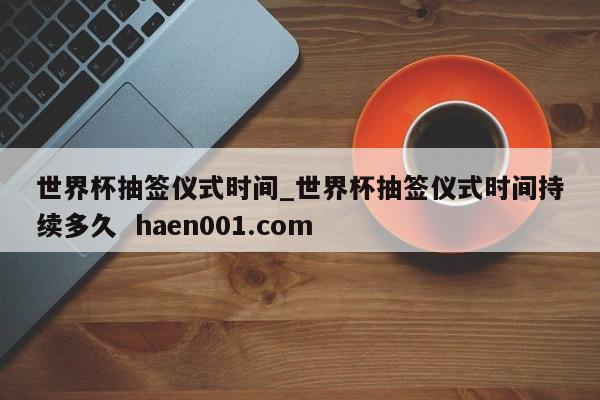 世界杯抽签仪式时间_世界杯抽签仪式时间持续多久  haen001.com