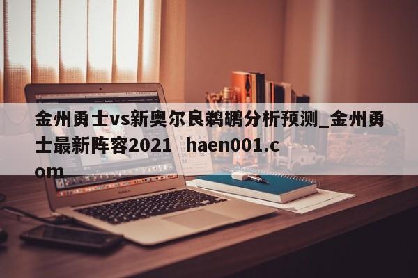 金州勇士vs新奥尔良鹈鹕分析预测_金州勇士最新阵容2021  haen001.com