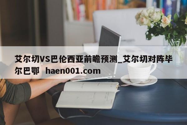 艾尔切VS巴伦西亚前瞻预测_艾尔切对阵毕尔巴鄂  haen001.com