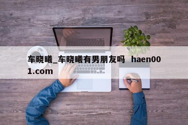 车晓曦_车晓曦有男朋友吗  haen001.com