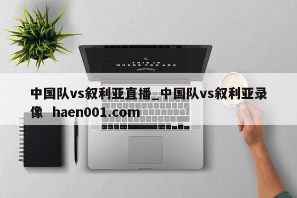 中国队vs叙利亚直播_中国队vs叙利亚录像 haen001.com